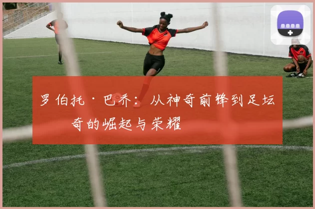 罗伯托·巴乔：从神奇前锋到足坛传奇的崛起与荣耀