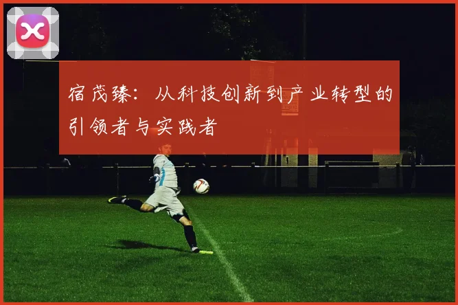 宿茂臻：从科技创新到产业转型的引领者与实践者