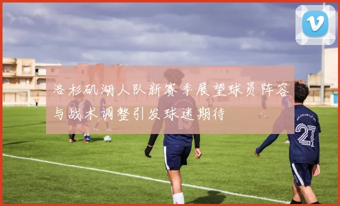 洛杉矶湖人队新赛季展望球员阵容与战术调整引发球迷期待