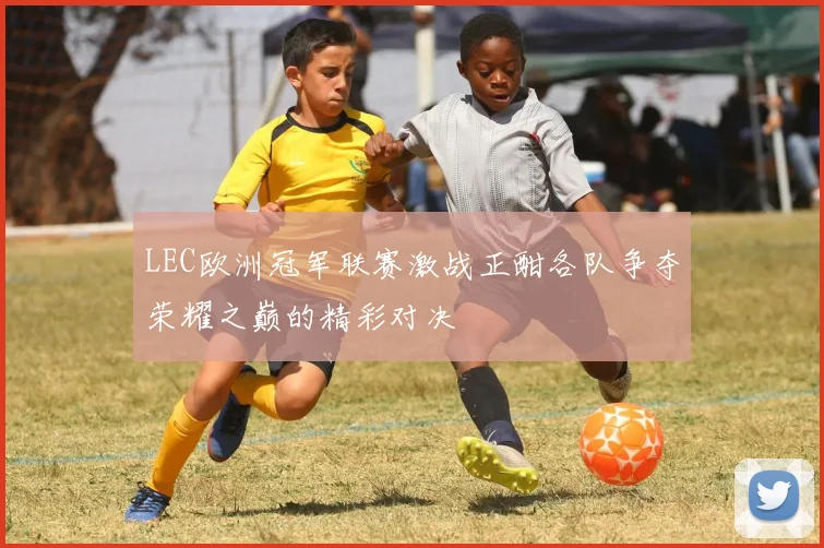 LEC欧洲冠军联赛激战正酣各队争夺荣耀之巅的精彩对决