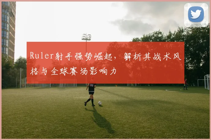 Ruler射手强势崛起，解析其战术风格与全球赛场影响力