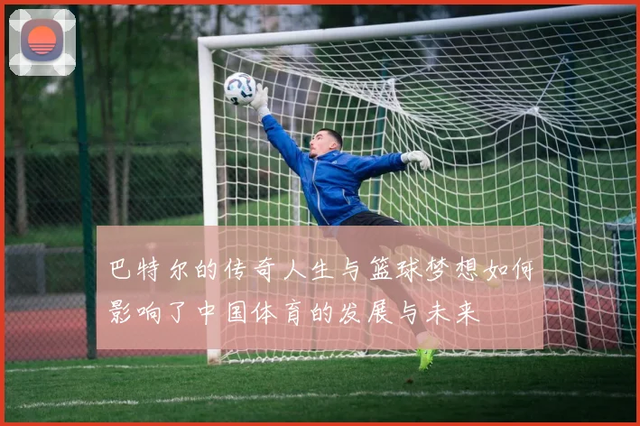 巴特尔的传奇人生与篮球梦想如何影响了中国体育的发展与未来