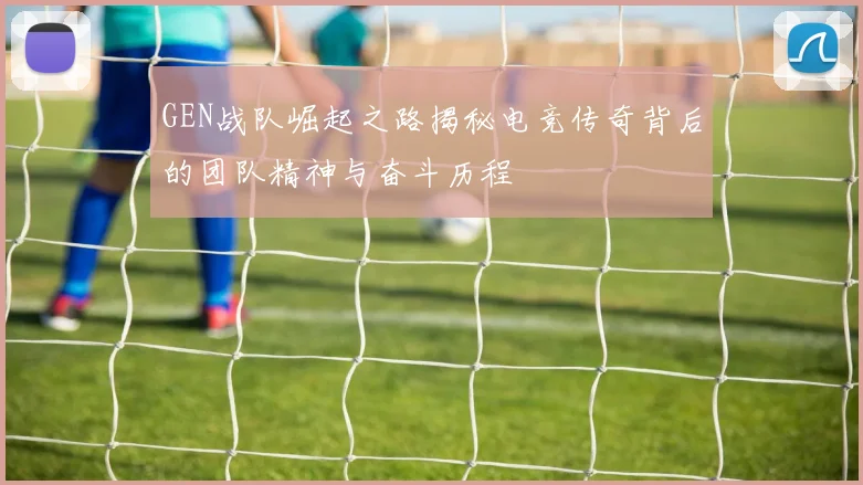 GEN战队崛起之路揭秘电竞传奇背后的团队精神与奋斗历程