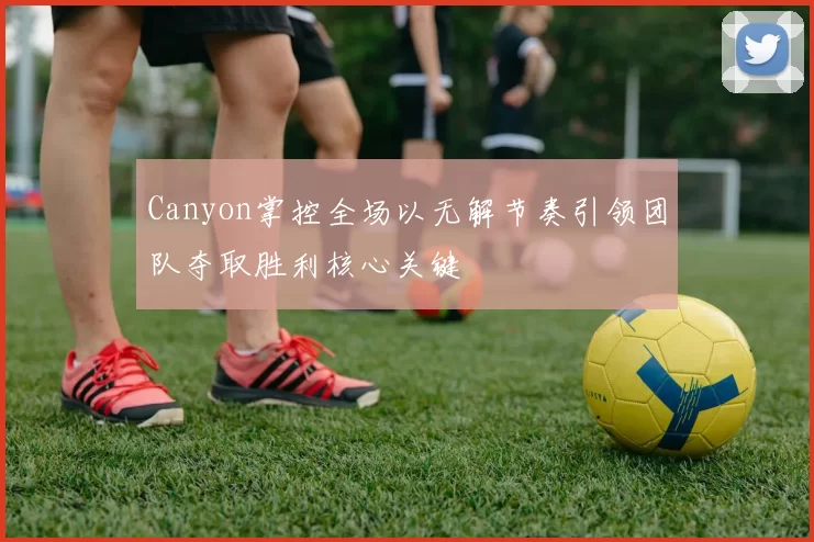 Canyon掌控全场以无解节奏引领团队夺取胜利核心关键