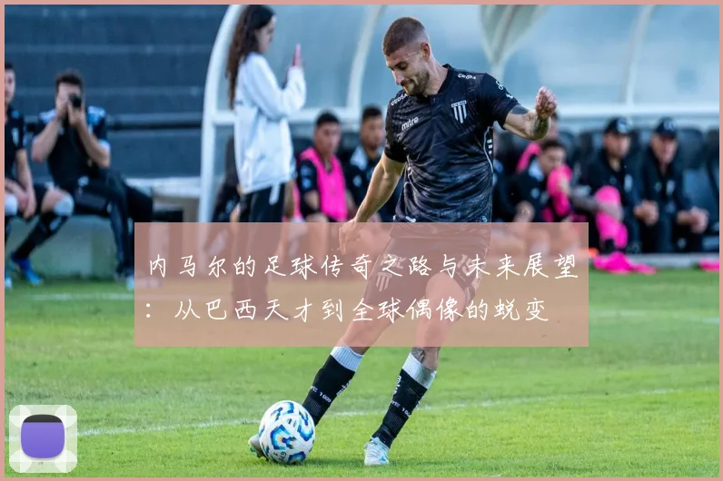 内马尔的足球传奇之路与未来展望：从巴西天才到全球偶像的蜕变