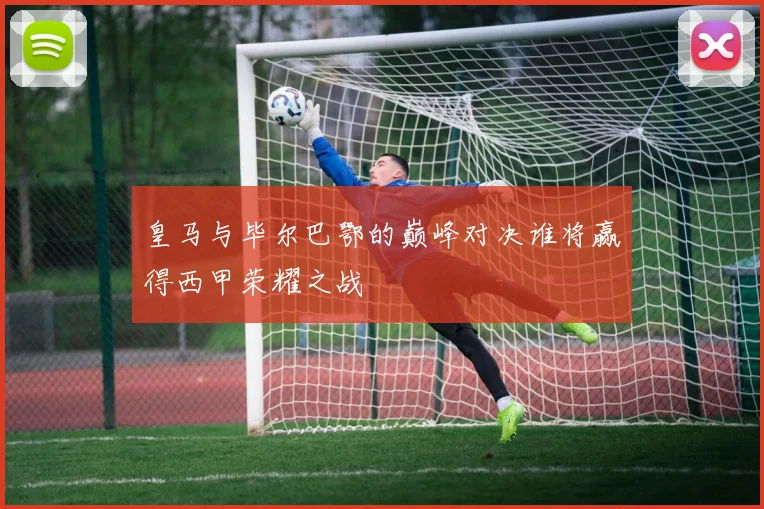 皇马与毕尔巴鄂的巅峰对决谁将赢得西甲荣耀之战