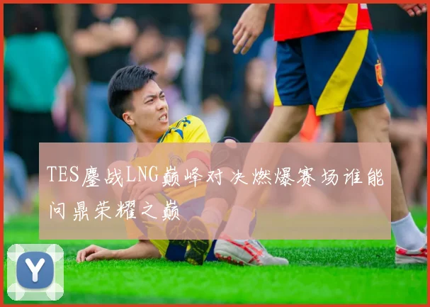 TES鏖战LNG巅峰对决燃爆赛场谁能问鼎荣耀之巅